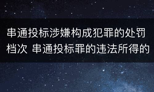 串通投标涉嫌构成犯罪的处罚档次 串通投标罪的违法所得的认定及法律规定