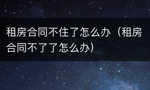 租房合同不住了怎么办（租房合同不了了怎么办）