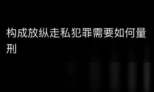 构成放纵走私犯罪需要如何量刑