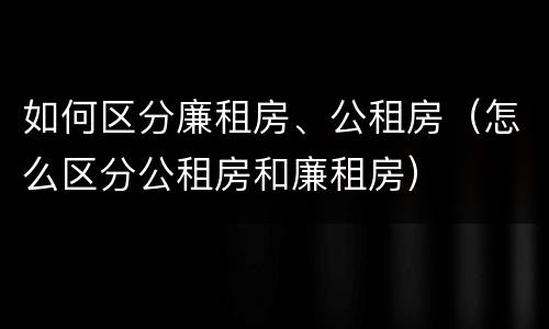 如何区分廉租房、公租房（怎么区分公租房和廉租房）
