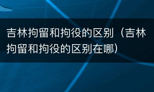 吉林拘留和拘役的区别（吉林拘留和拘役的区别在哪）