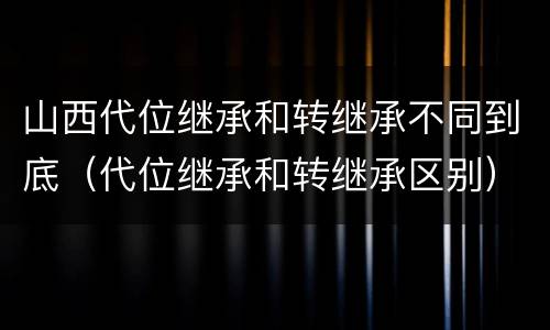 山西代位继承和转继承不同到底（代位继承和转继承区别）