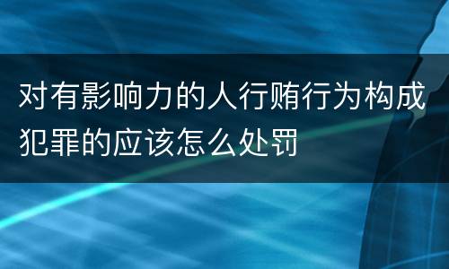 对有影响力的人行贿行为构成犯罪的应该怎么处罚