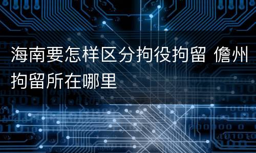 海南要怎样区分拘役拘留 儋州拘留所在哪里