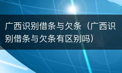 广西识别借条与欠条（广西识别借条与欠条有区别吗）