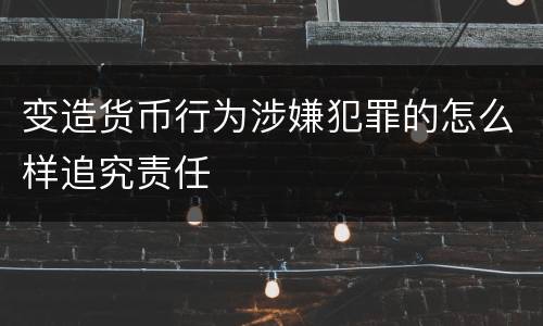 变造货币行为涉嫌犯罪的怎么样追究责任