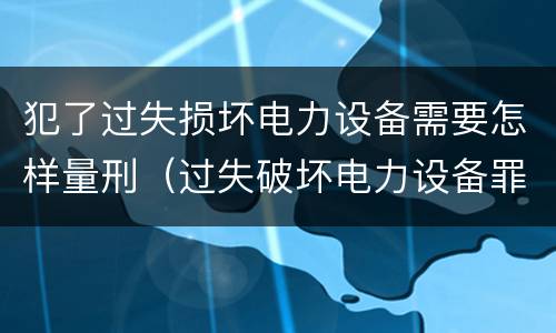 犯了过失损坏电力设备需要怎样量刑（过失破坏电力设备罪立案标准）