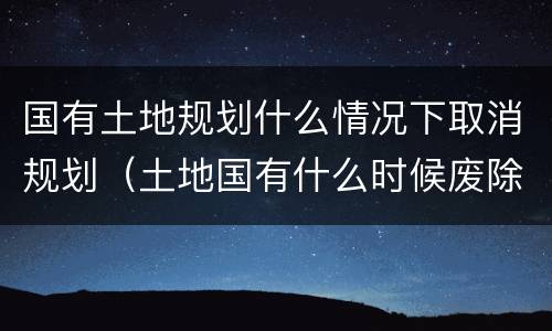 国有土地规划什么情况下取消规划（土地国有什么时候废除）