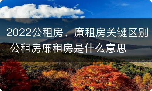 2022公租房、廉租房关键区别 公租房廉租房是什么意思