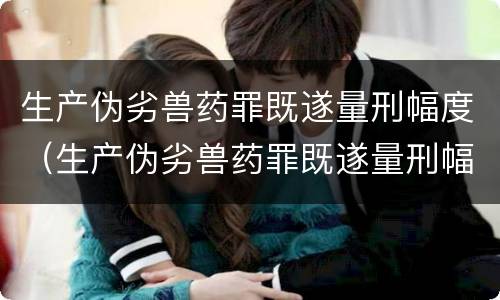 生产伪劣兽药罪既遂量刑幅度（生产伪劣兽药罪既遂量刑幅度大吗）