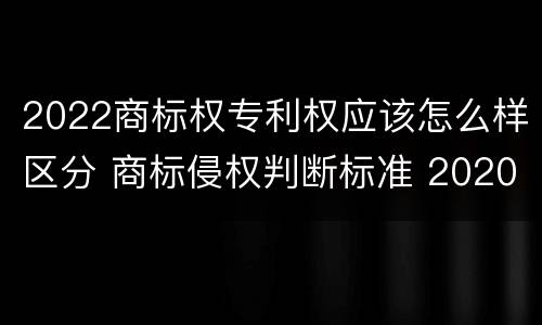 2022商标权专利权应该怎么样区分 商标侵权判断标准 2020