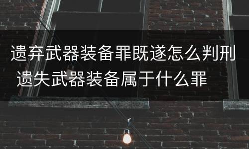 遗弃武器装备罪既遂怎么判刑 遗失武器装备属于什么罪