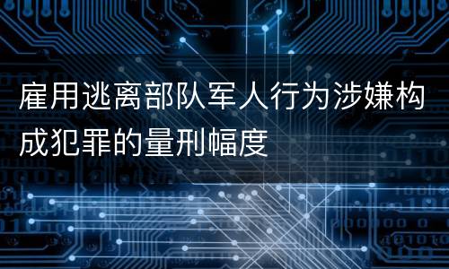 雇用逃离部队军人行为涉嫌构成犯罪的量刑幅度