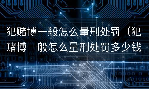 犯赌博一般怎么量刑处罚（犯赌博一般怎么量刑处罚多少钱）