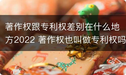 著作权跟专利权差别在什么地方2022 著作权也叫做专利权吗