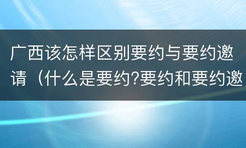广西该怎样区别要约与要约邀请（什么是要约?要约和要约邀请有何区别?）
