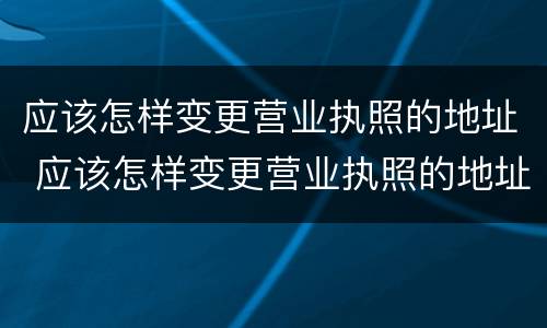 应该怎样变更营业执照的地址 应该怎样变更营业执照的地址和电话