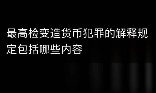 最高检变造货币犯罪的解释规定包括哪些内容