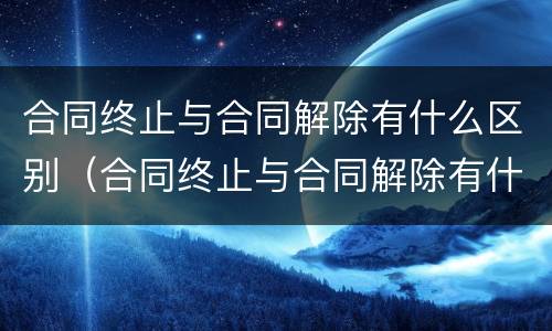 合同终止与合同解除有什么区别（合同终止与合同解除有什么区别和联系）