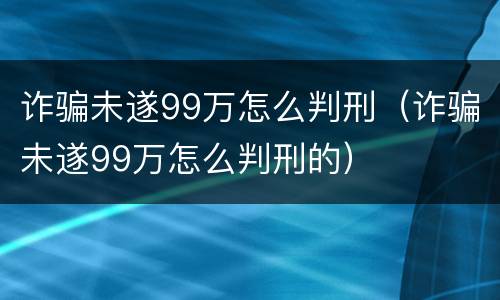 诈骗未遂99万怎么判刑（诈骗未遂99万怎么判刑的）