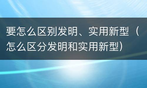 要怎么区别发明、实用新型（怎么区分发明和实用新型）