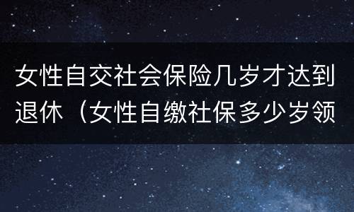 女性自交社会保险几岁才达到退休（女性自缴社保多少岁领养老金）