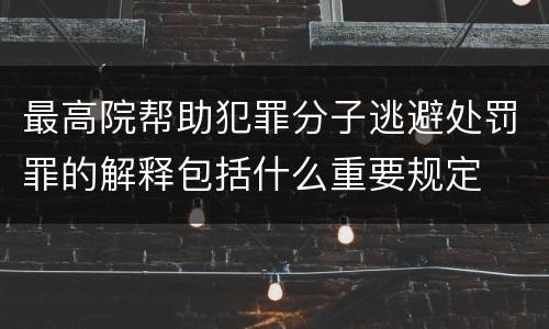 最高院帮助犯罪分子逃避处罚罪的解释包括什么重要规定