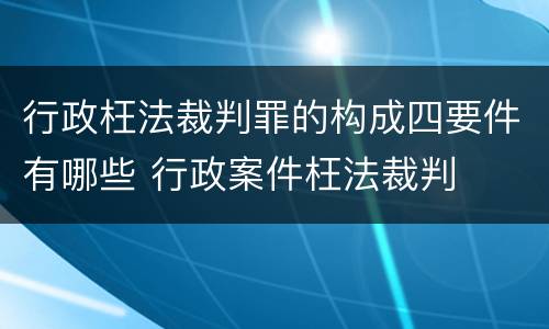 行政枉法裁判罪的构成四要件有哪些 行政案件枉法裁判