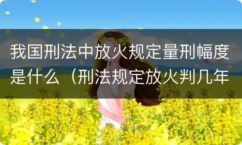 我国刑法中放火规定量刑幅度是什么（刑法规定放火判几年）