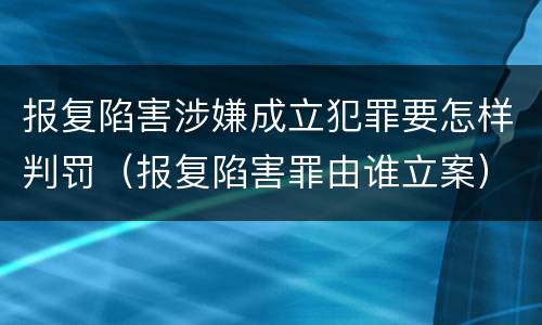 报复陷害涉嫌成立犯罪要怎样判罚（报复陷害罪由谁立案）