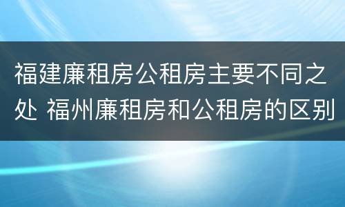 福建廉租房公租房主要不同之处 福州廉租房和公租房的区别