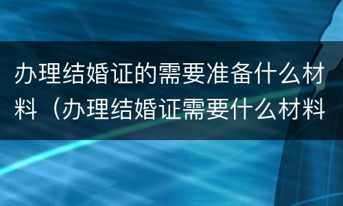 办理结婚证的需要准备什么材料（办理结婚证需要什么材料?）