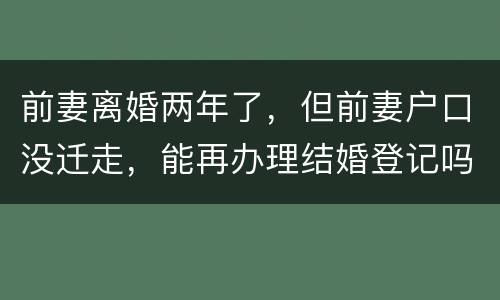 前妻离婚两年了，但前妻户口没迁走，能再办理结婚登记吗和现任的女友怎样办