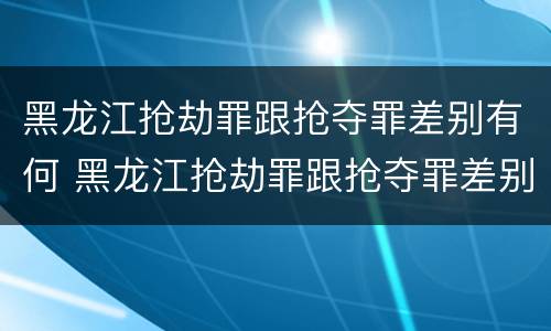 黑龙江抢劫罪跟抢夺罪差别有何 黑龙江抢劫罪跟抢夺罪差别有何不同