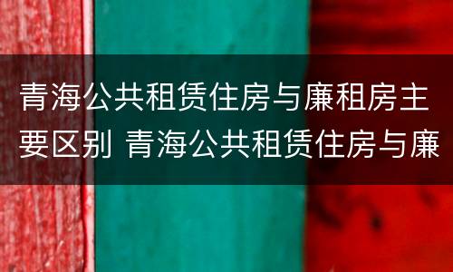 青海公共租赁住房与廉租房主要区别 青海公共租赁住房与廉租房主要区别是什么