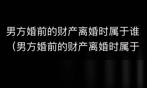 男方婚前的财产离婚时属于谁（男方婚前的财产离婚时属于谁继承）