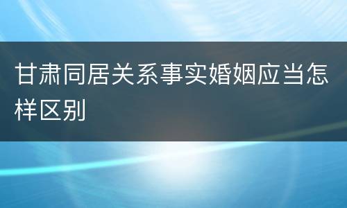 甘肃同居关系事实婚姻应当怎样区别