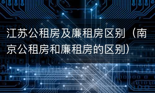 江苏公租房及廉租房区别（南京公租房和廉租房的区别）