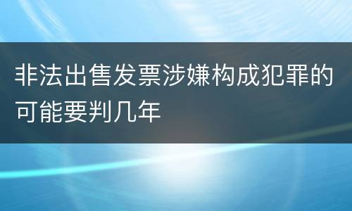 非法出售发票涉嫌构成犯罪的可能要判几年