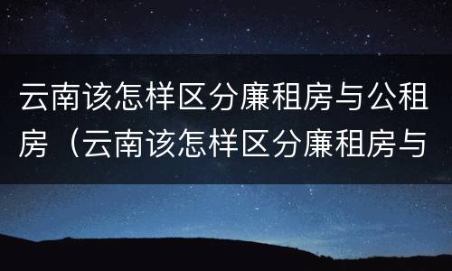 云南该怎样区分廉租房与公租房（云南该怎样区分廉租房与公租房的区别）