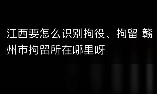 江西要怎么识别拘役、拘留 赣州市拘留所在哪里呀