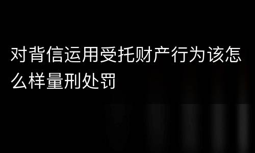 对背信运用受托财产行为该怎么样量刑处罚