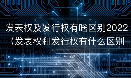 发表权及发行权有啥区别2022（发表权和发行权有什么区别）