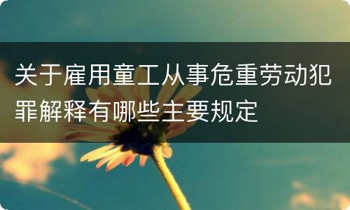 关于雇用童工从事危重劳动犯罪解释有哪些主要规定