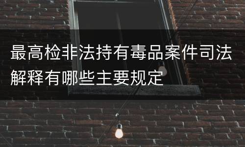 最高检非法持有毒品案件司法解释有哪些主要规定