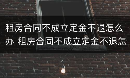 租房合同不成立定金不退怎么办 租房合同不成立定金不退怎么办呢
