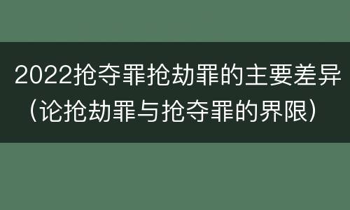 2022抢夺罪抢劫罪的主要差异（论抢劫罪与抢夺罪的界限）