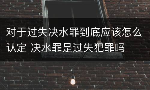 对于过失决水罪到底应该怎么认定 决水罪是过失犯罪吗