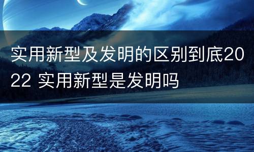 实用新型及发明的区别到底2022 实用新型是发明吗