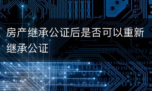 房产继承公证后是否可以重新继承公证